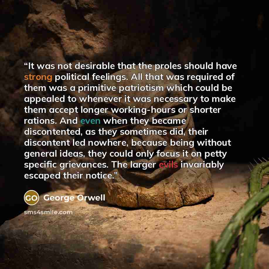 “It was not desirable that the proles should have strong political feelings. All that was required of them was a primitive patriotism which could be appealed to whenever it was necessary to make them accept longer working-hours or shorter rations. And even when they became discontented, as they…” quote by George Orwell