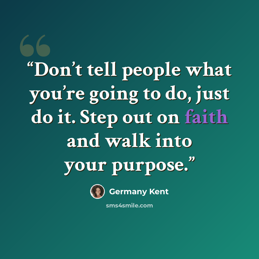 “Don’t tell people what you’re going to do, just do it. Step out on faith and walk into your purpose.” quote by Germany Kent