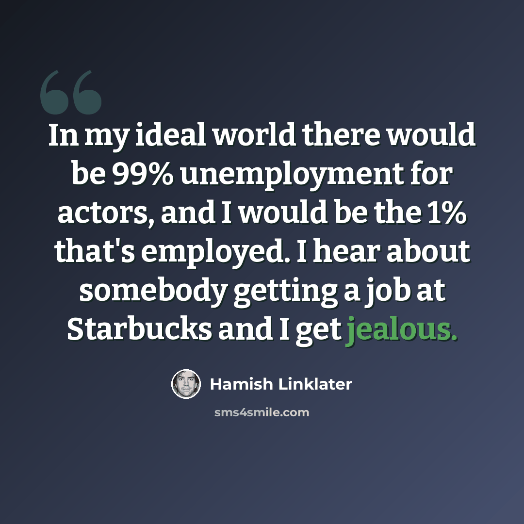 “In my ideal world there would be 99% unemployment for actors, and I would be the 1% that's employed. I hear about somebody getting a job at Starbucks and I get jealous.” quote by Hamish Linklater