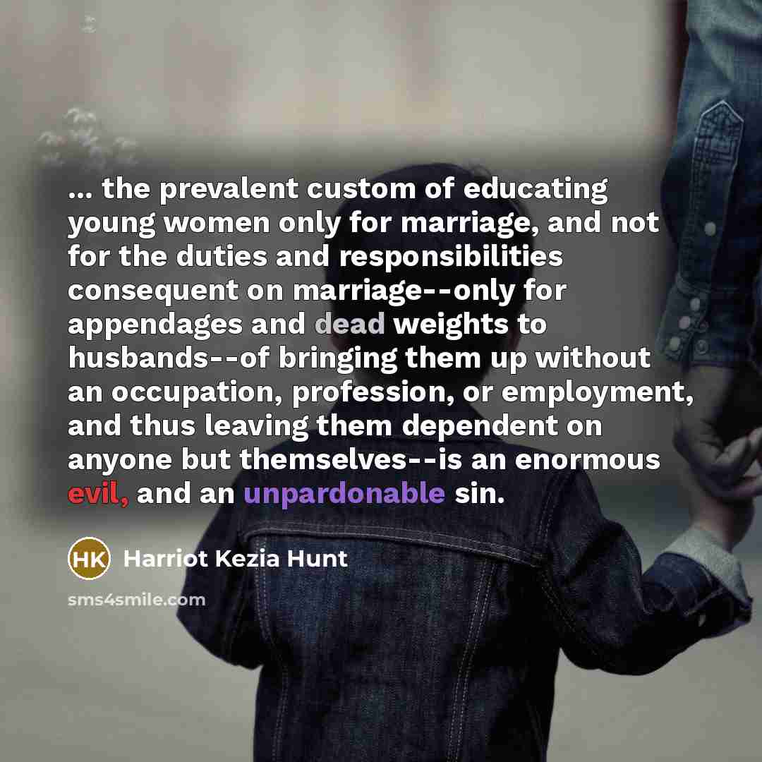 “... the prevalent custom of educating young women only for marriage, and not for the duties and responsibilities consequent on marriage--only for appendages and dead weights to husbands--of bringing them up without an occupation, profession, or employment, and thus leaving them dependent on anyone…” quote by Harriot Kezia Hunt