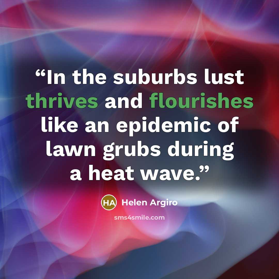 “In the suburbs lust thrives and flourishes like an epidemic of lawn grubs during a heat wave.” quote by Helen Argiro