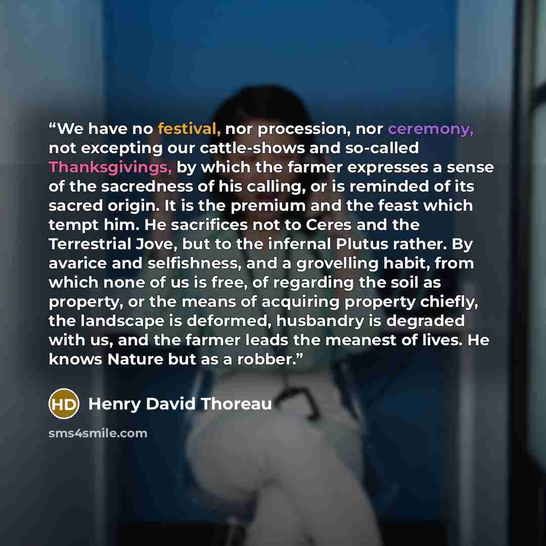 “We have no festival, nor procession, nor ceremony, not excepting our cattle-shows and so-called Thanksgivings, by which the farmer expresses a sense of the sacredness of his calling, or is reminded of its sacred origin. It is the premium and the feast which tempt him. He sacrifices not to Ceres…” quote by Henry David Thoreau