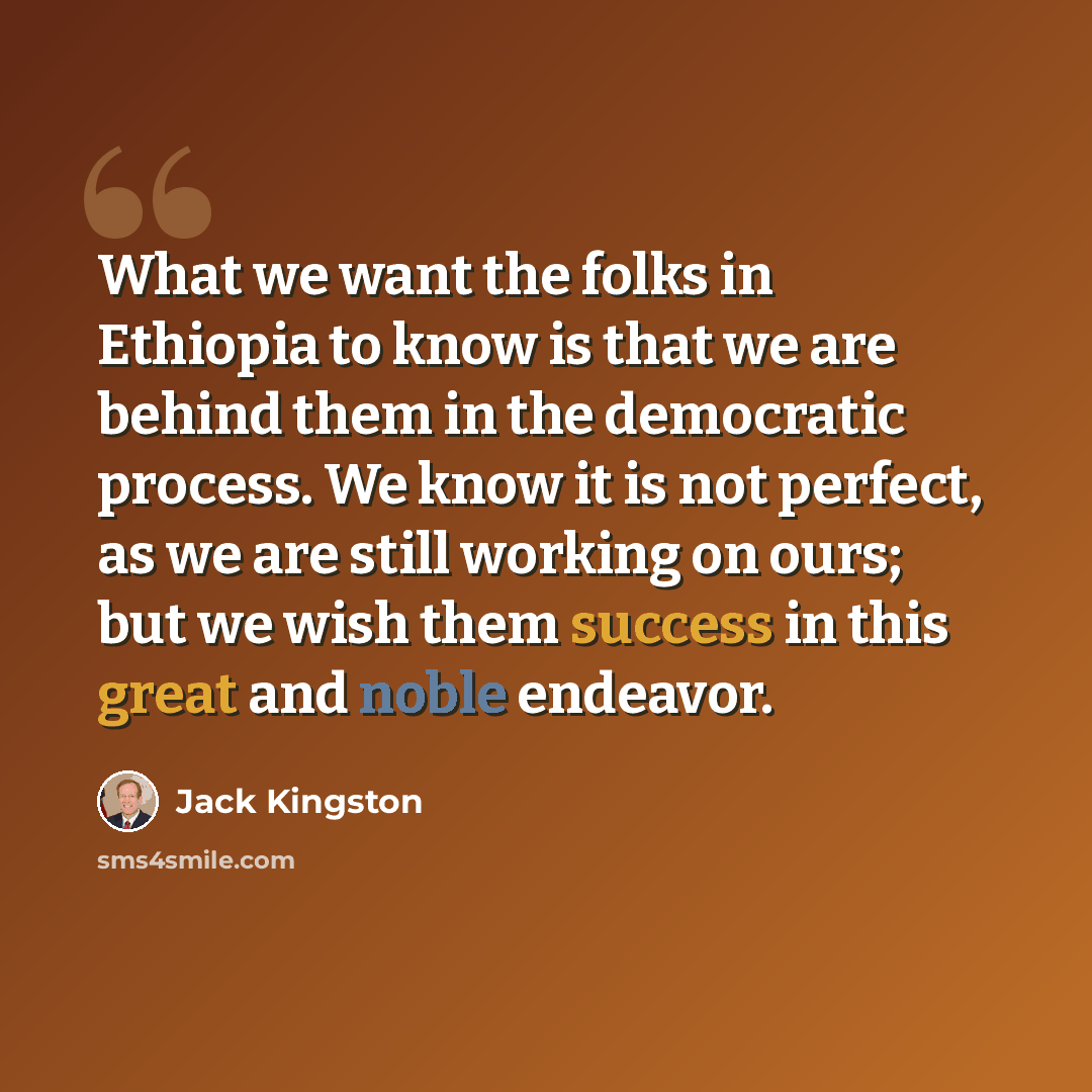 “What we want the folks in Ethiopia to know is that we are behind them in the democratic process. We know it is not perfect, as we are still working on ours; but we wish them success in this great and noble endeavor.” quote by Jack Kingston
