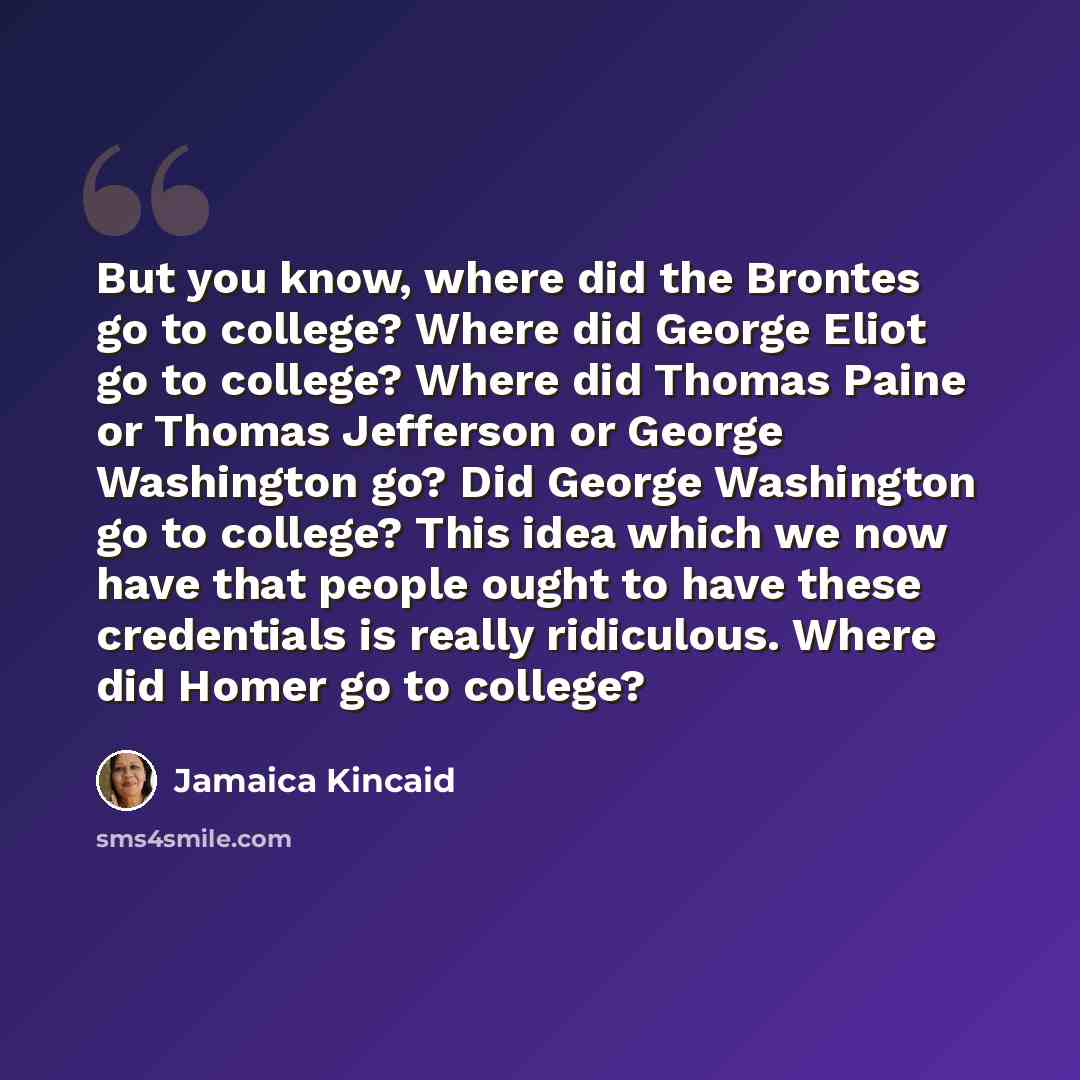 “But you know, where did the Brontes go to college? Where did George Eliot go to college? Where did Thomas Paine or Thomas Jefferson or George Washington go? Did George Washington go to college? This idea which we now have that people ought to have these credentials is really ridiculous. Where did…” quote by Jamaica Kincaid