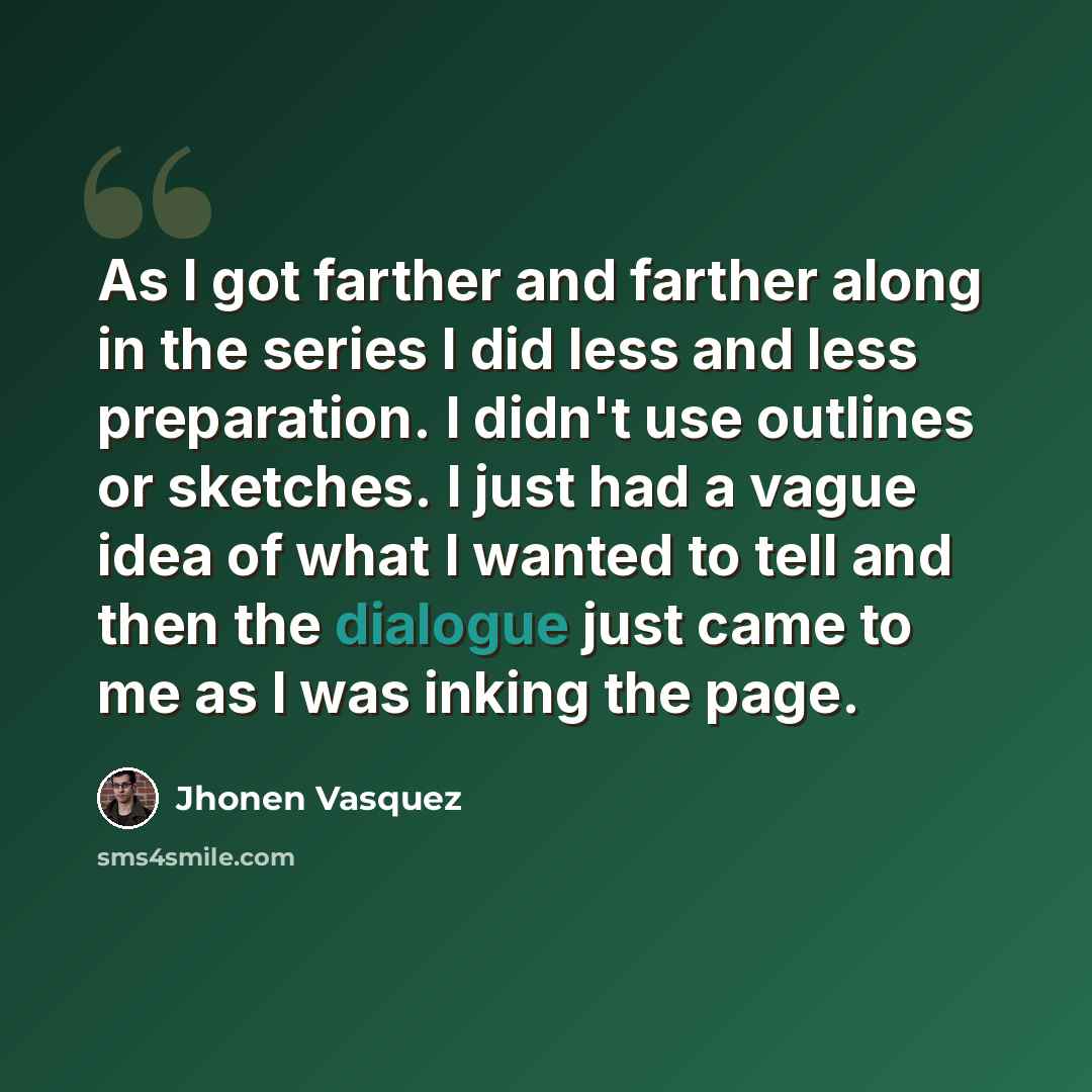 “As I got farther and farther along in the series I did less and less preparation. I didn't use outlines or sketches. I just had a vague idea of what I wanted to tell and then the dialogue just came to me as I was inking the page.” quote by Jhonen Vasquez