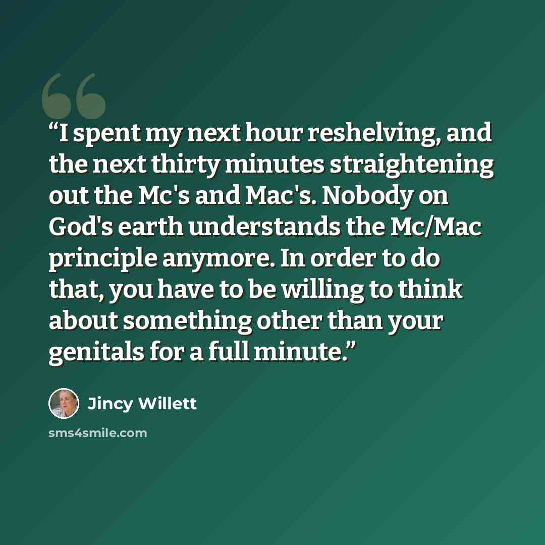 “I spent my next hour reshelving, and the next thirty minutes straightening out the Mc's and Mac's. Nobody on God's earth understands the Mc/Mac principle anymore. In order to do that, you have to be willing to think about something other than your genitals for a full minute.” quote by Jincy Willett