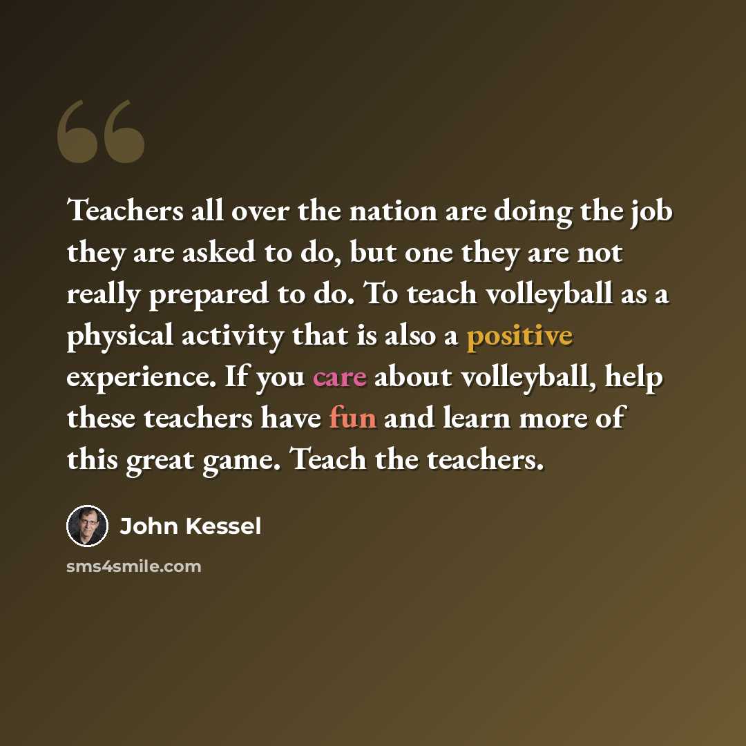 “Teachers all over the nation are doing the job they are asked to do, but one they are not really prepared to do. To teach volleyball as a physical activity that is also a positive experience. If you care about volleyball, help these teachers have fun and learn more of this great game. Teach the…” quote by John Kessel