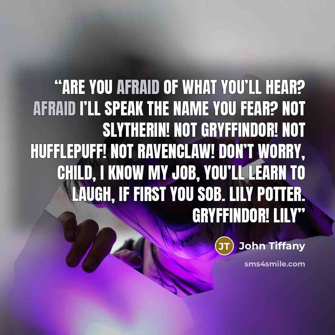 “Are you afraid of what you’ll hear? Afraid I’ll speak the name you fear? Not Slytherin! Not Gryffindor! Not Hufflepuff! Not Ravenclaw! Don’t worry, child, I know my job, You’ll learn to laugh, if first you sob. Lily Potter. GRYFFINDOR! LILY” quote by John Tiffany