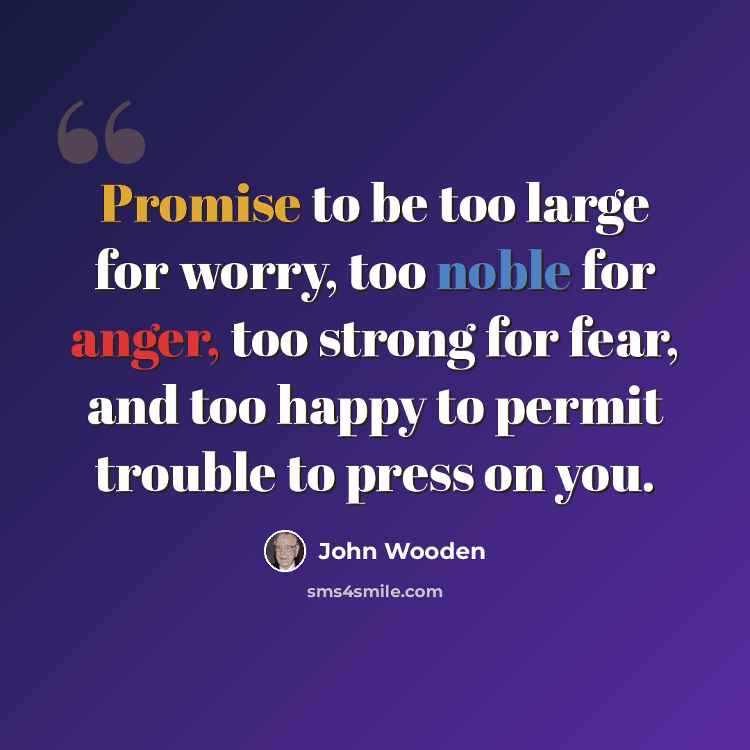 “Promise to be too large for worry, too noble for anger, too strong for fear, and too happy to permit trouble to press on you.” quote by John Wooden