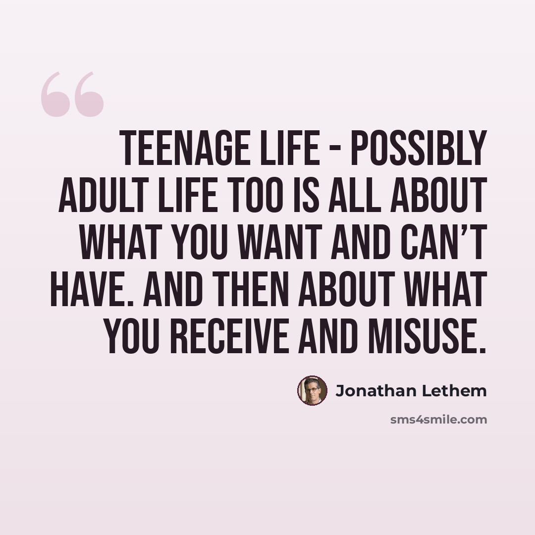 “Teenage life - possibly adult life too is all about what you want and can’t have. And then about what you receive and misuse.” quote by Jonathan Lethem
