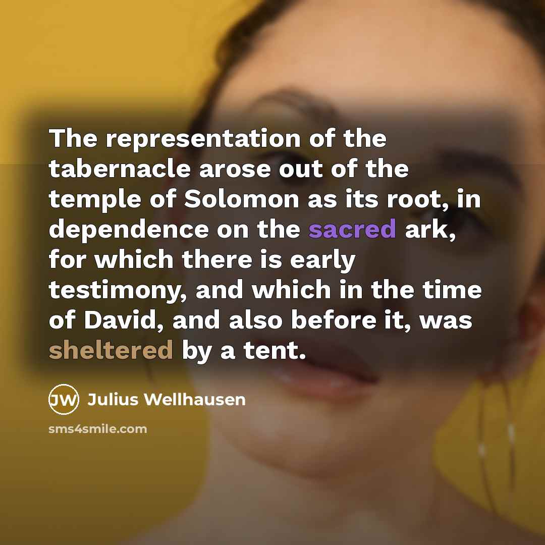 “The representation of the tabernacle arose out of the temple of Solomon as its root, in dependence on the sacred ark, for which there is early testimony, and which in the time of David, and also before it, was sheltered by a tent.” quote by Julius Wellhausen