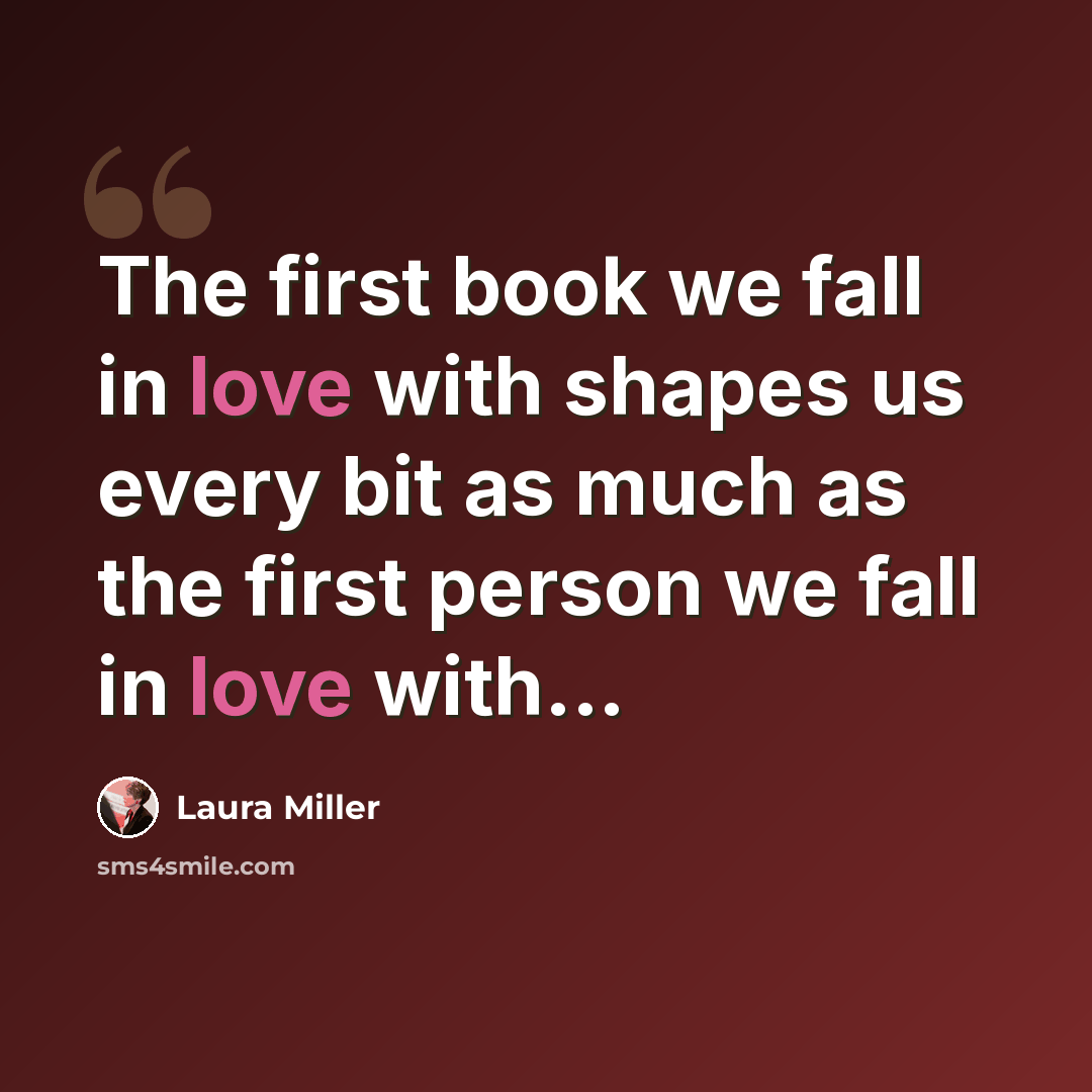 “The first book we fall in love with shapes us every bit as much as the first person we fall in love with...” quote by Laura Miller
