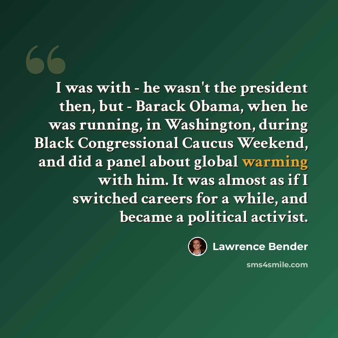 “I was with - he wasn't the president then, but - Barack Obama, when he was running, in Washington, during Black Congressional Caucus Weekend, and did a panel about global warming with him. It was almost as if I switched careers for a while, and became a political activist.” quote by Lawrence Bender