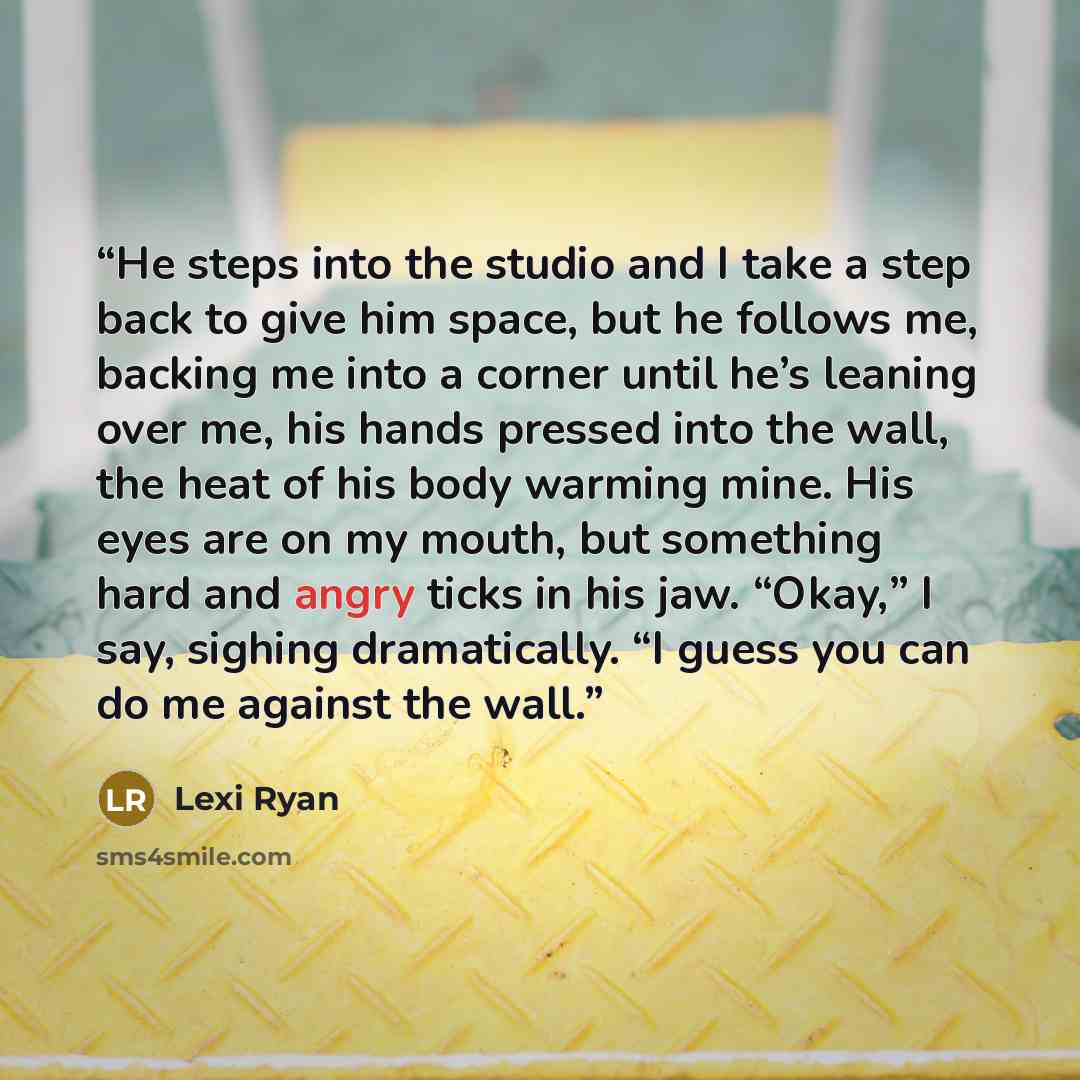 “He steps into the studio and I take a step back to give him space, but he follows me, backing me into a corner until he’s leaning over me, his hands pressed into the wall, the heat of his body warming mine. His eyes are on my mouth, but something hard and angry ticks in his jaw. “Okay,” I say…” quote by Lexi Ryan