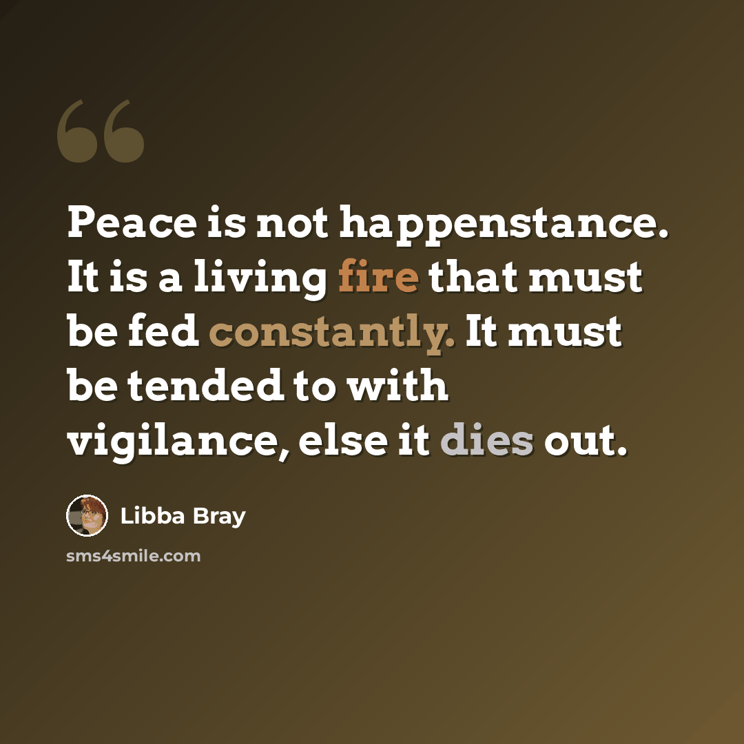 “Peace is not happenstance. It is a living fire that must be fed constantly. It must be tended to with vigilance, else it dies out.” quote by Libba Bray