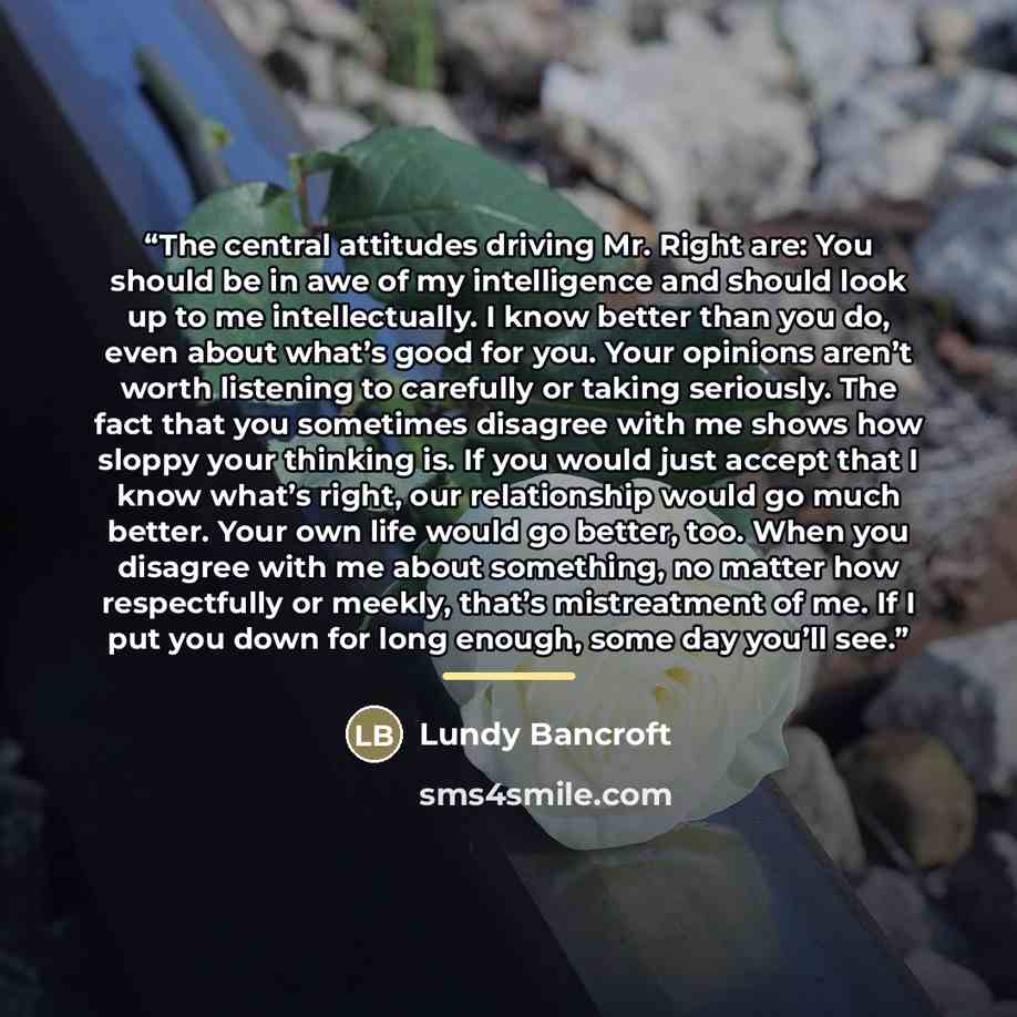 “The central attitudes driving Mr. Right are: You should be in awe of my intelligence and should look up to me intellectually. I know better than you do, even about what’s good for you. Your opinions aren’t worth listening to carefully or taking seriously. The fact that you sometimes disagree with…” quote by Lundy Bancroft