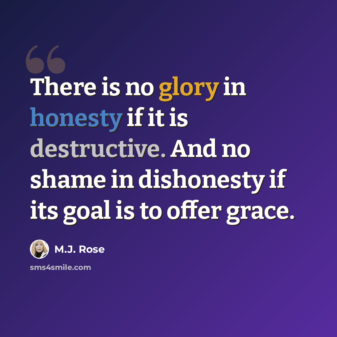 “There is no glory in honesty if it is destructive. And no shame in dishonesty if its goal is to offer grace.” quote by M.J. Rose
