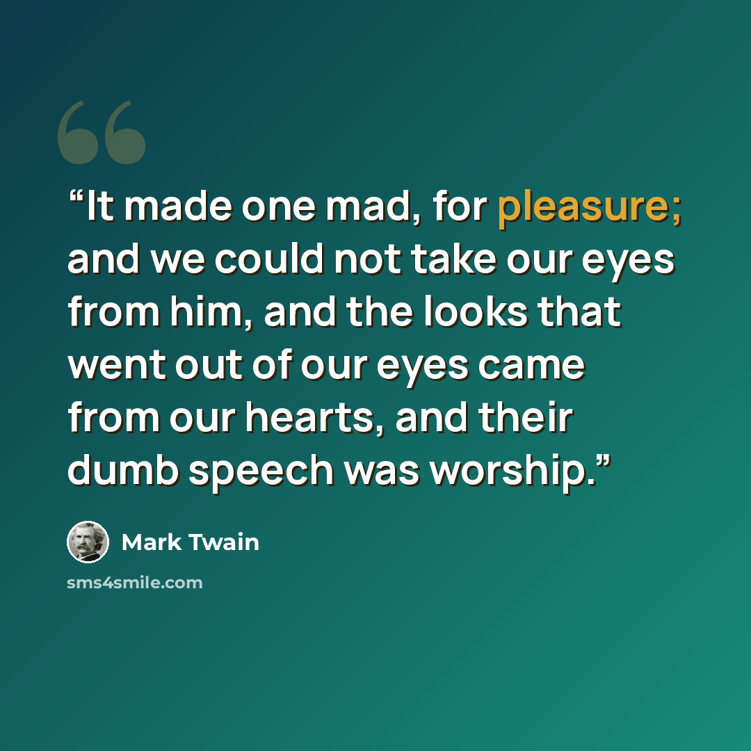 “It made one mad, for pleasure; and we could not take our eyes from him, and the looks that went out of our eyes came from our hearts, and their dumb speech was worship.” quote by Mark Twain