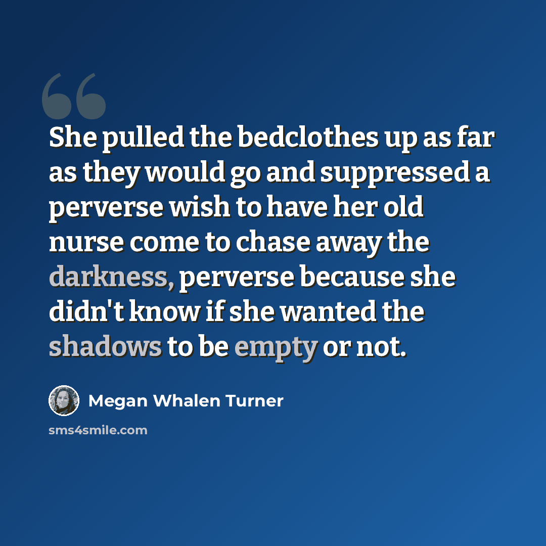“She pulled the bedclothes up as far as they would go and suppressed a perverse wish to have her old nurse come to chase away the darkness, perverse because she didn't know if she wanted the shadows to be empty or not.” quote by Megan Whalen Turner