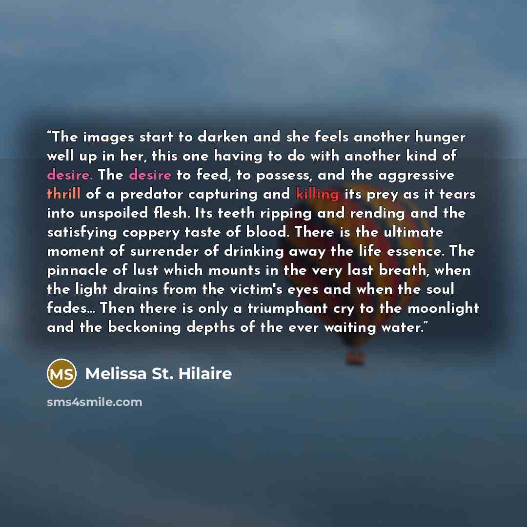 “The images start to darken and she feels another hunger well up in her, this one having to do with another kind of desire. The desire to feed, to possess, and the aggressive thrill of a predator capturing and killing its prey as it tears into unspoiled flesh. Its teeth ripping and rending and the…” quote by Melissa St. Hilaire