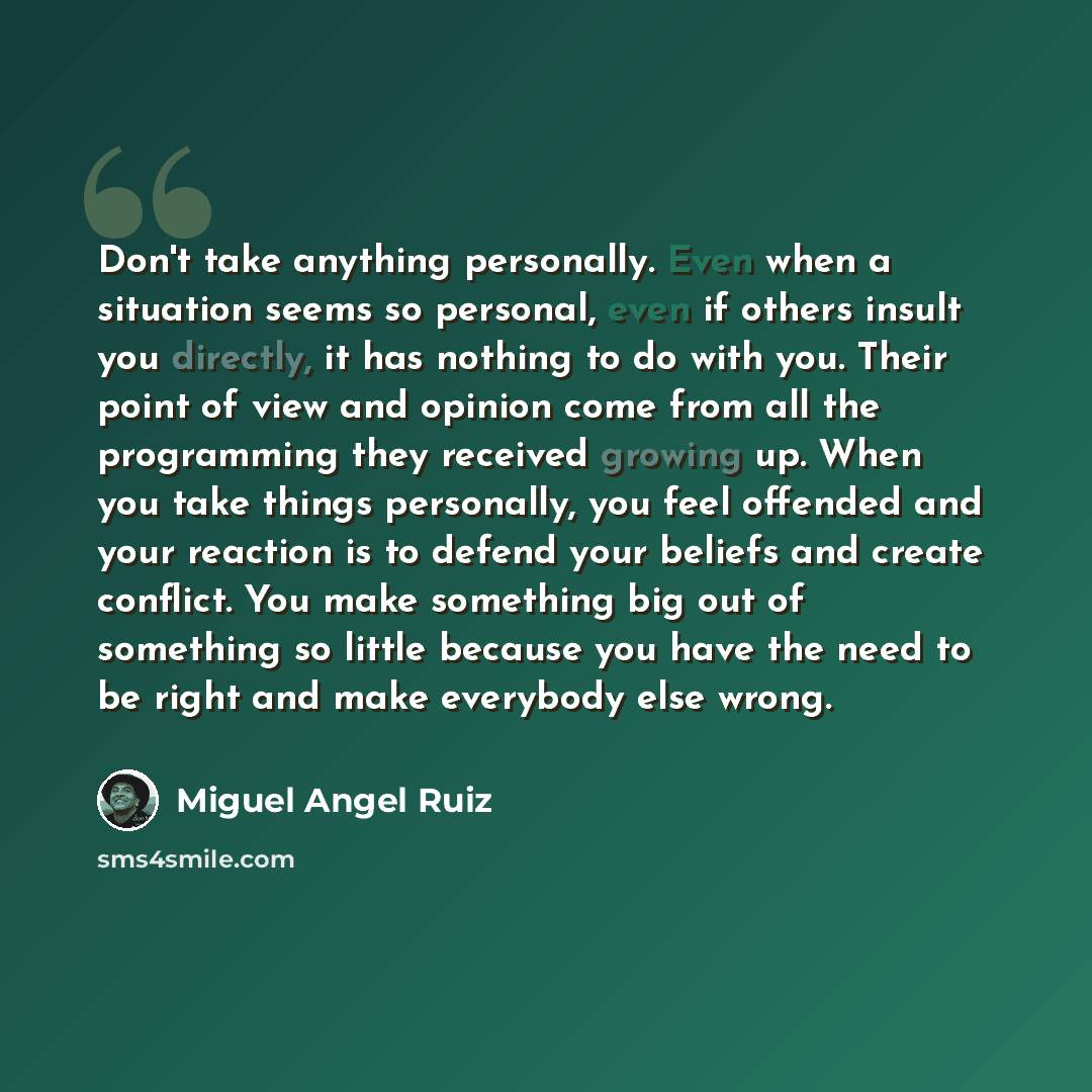 “Don't take anything personally. Even when a situation seems so personal, even if others insult you directly, it has nothing to do with you. Their point of view and opinion come from all the programming they received growing up. When you take things personally, you feel offended and your reaction…” quote by Miguel Angel Ruiz