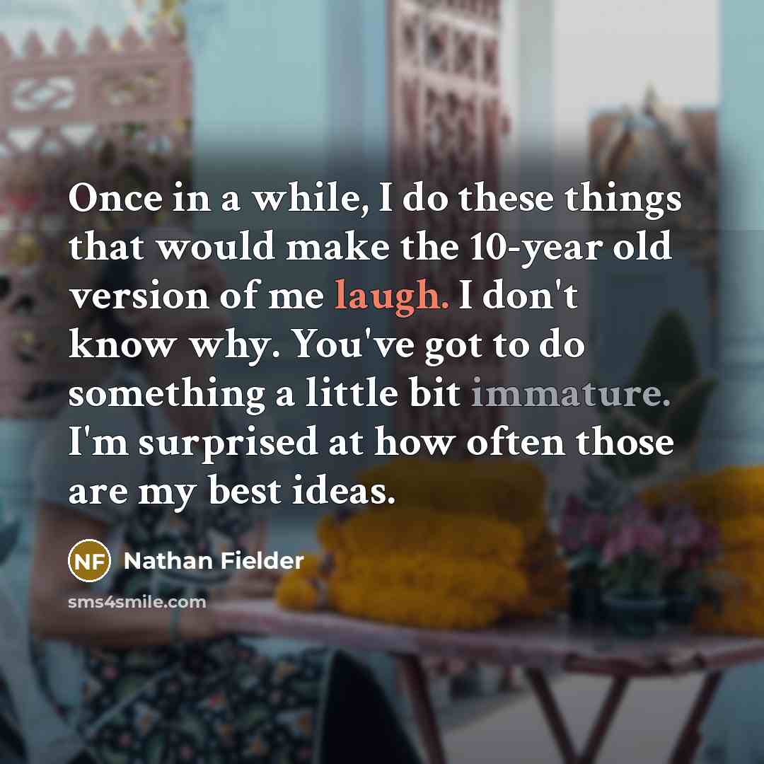 “Once in a while, I do these things that would make the 10-year old version of me laugh. I don't know why. You've got to do something a little bit immature. I'm surprised at how often those are my best ideas.” quote by Nathan Fielder