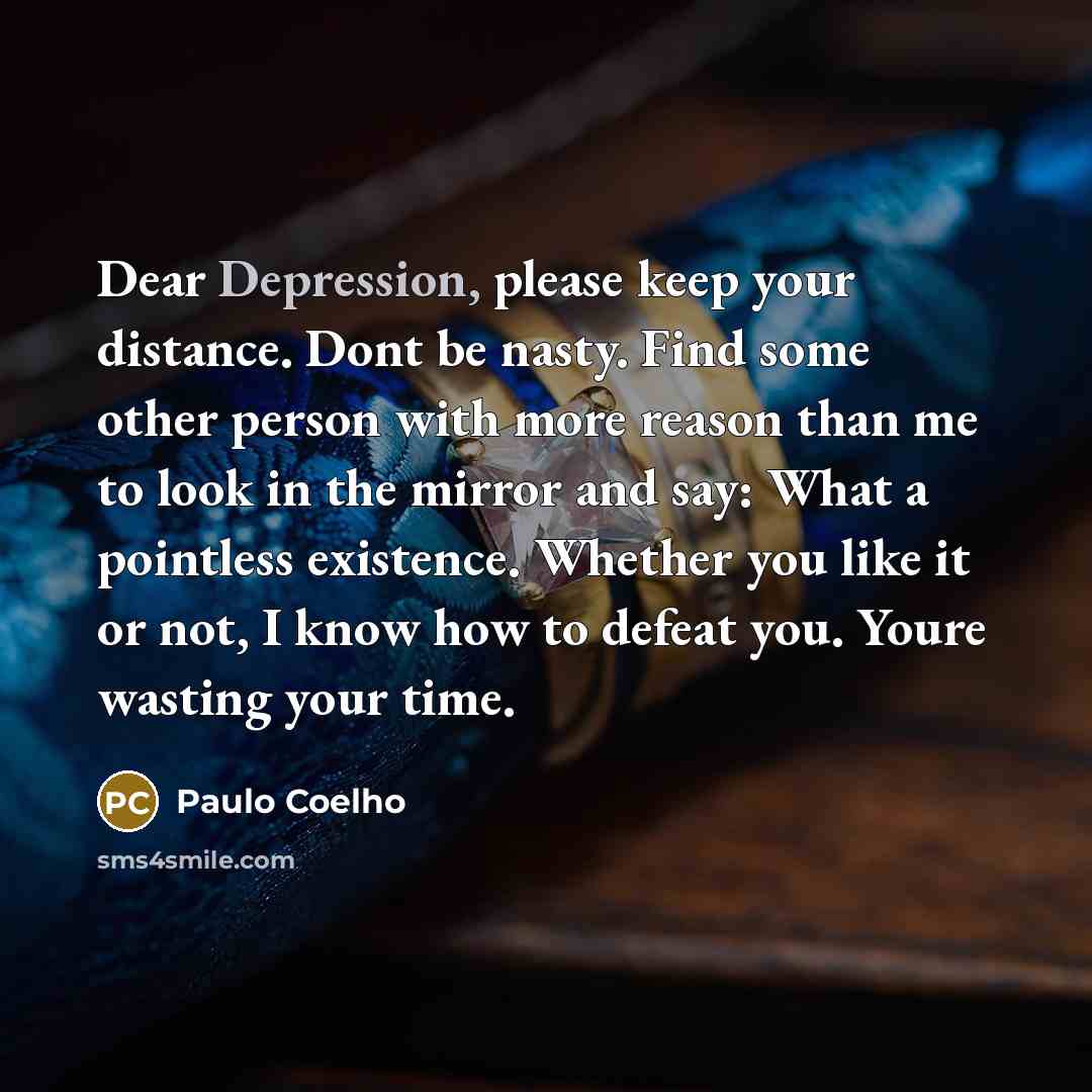 “Dear Depression, please keep your distance. Dont be nasty. Find some other person with more reason than me to look in the mirror and say: What a pointless existence. Whether you like it or not, I know how to defeat you. Youre wasting your time.” quote by Paulo Coelho