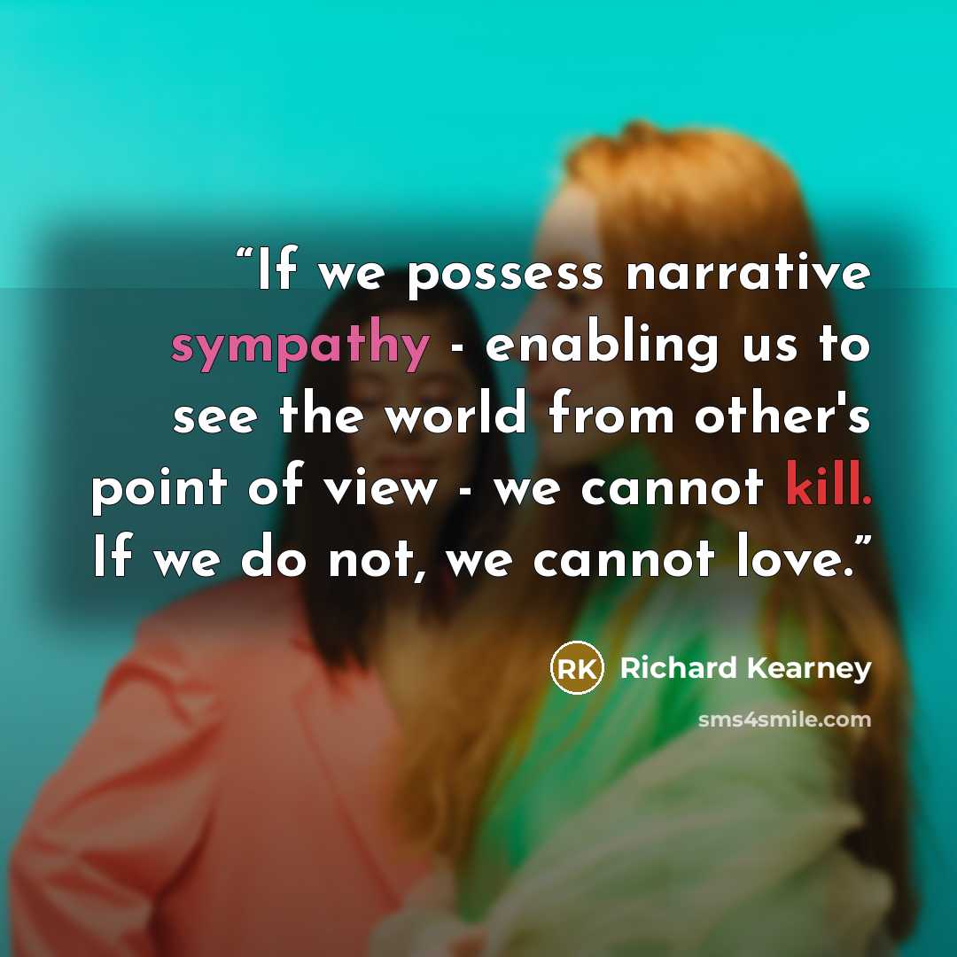 “If we possess narrative sympathy - enabling us to see the world from other's point of view - we cannot kill. If we do not, we cannot love.” quote by Richard Kearney
