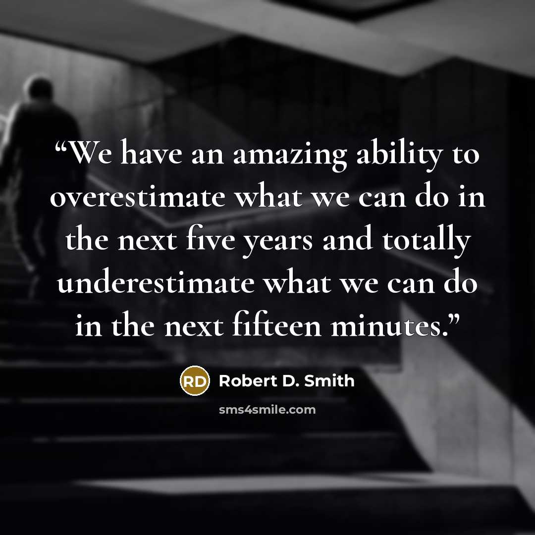 “We have an amazing ability to overestimate what we can do in the next five years and totally underestimate what we can do in the next fifteen minutes.” quote by Robert D. Smith