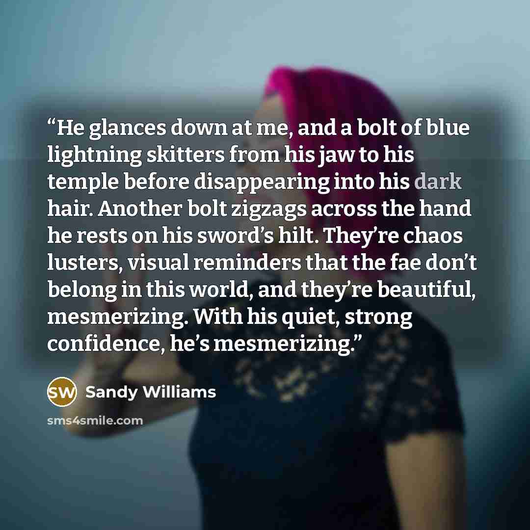 “He glances down at me, and a bolt of blue lightning skitters from his jaw to his temple before disappearing into his dark hair. Another bolt zigzags across the hand he rests on his sword’s hilt. They’re chaos lusters, visual reminders that the fae don’t belong in this world, and they’re beautiful…” quote by Sandy Williams