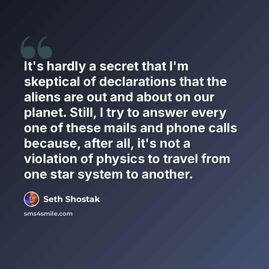 “It's hardly a secret that I'm skeptical of declarations that the aliens are out and about on our planet. Still, I try to answer every one of these mails and phone calls because, after all, it's not a violation of physics to travel from one star system to another.” quote by Seth Shostak