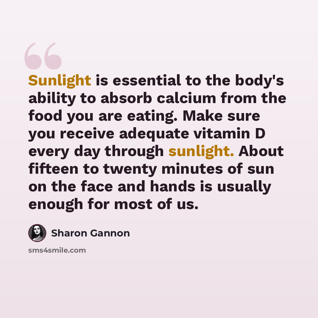 “Sunlight is essential to the body's ability to absorb calcium from the food you are eating. Make sure you receive adequate vitamin D every day through sunlight. About fifteen to twenty minutes of sun on the face and hands is usually enough for most of us.” quote by Sharon Gannon