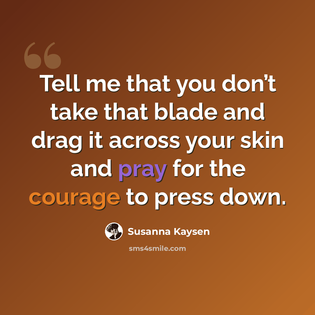 “Tell me that you don’t take that blade and drag it across your skin and pray for the courage to press down.” quote by Susanna Kaysen
