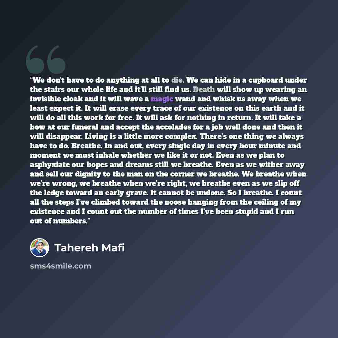 “We don’t have to do anything at all to die. We can hide in a cupboard under the stairs our whole life and it’ll still find us. Death will show up wearing an invisible cloak and it will wave a magic wand and whisk us away when we least expect it. It will erase every trace of our existence on this…” quote by Tahereh Mafi