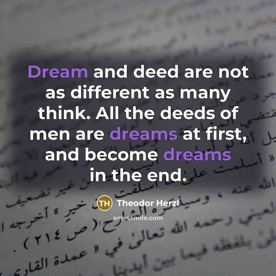 “Dream and deed are not as different as many think. All the deeds of men are dreams at first, and become dreams in the end.” quote by Theodor Herzl