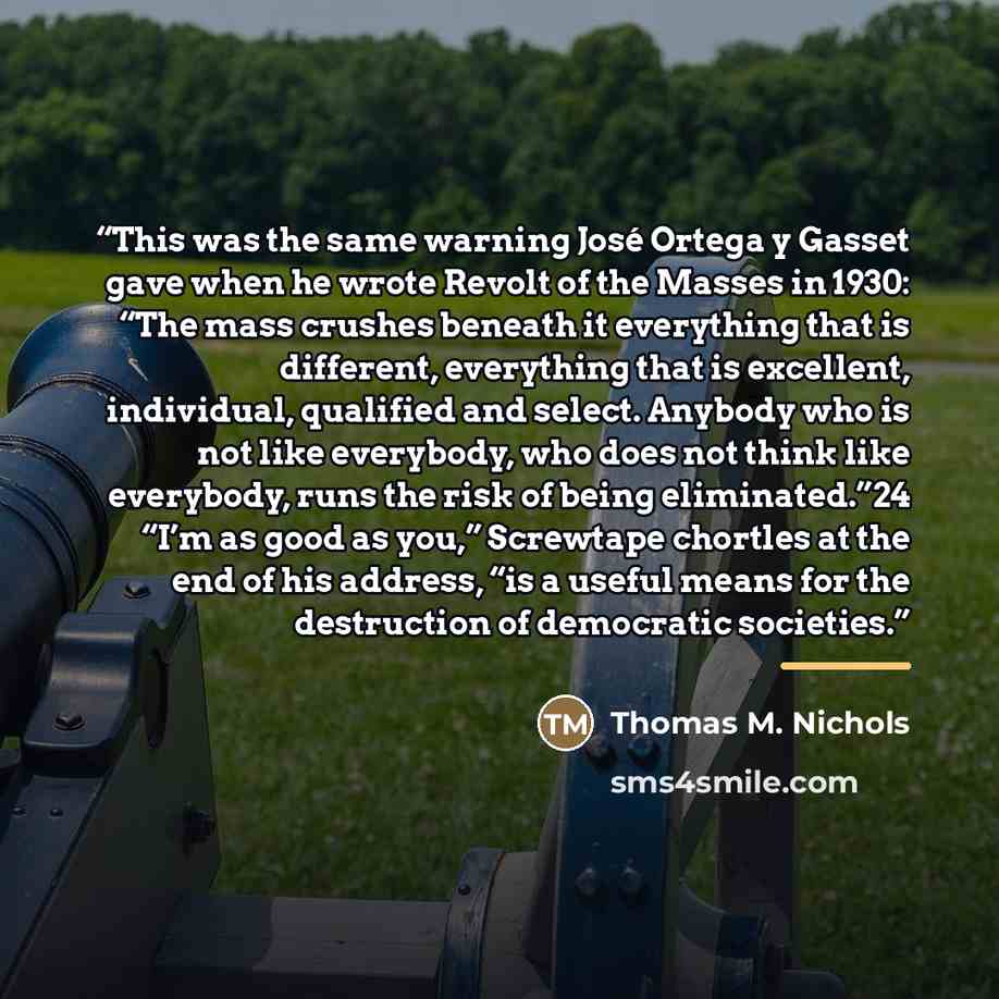 “This was the same warning José Ortega y Gasset gave when he wrote Revolt of the Masses in 1930: “The mass crushes beneath it everything that is different, everything that is excellent, individual, qualified and select. Anybody who is not like everybody, who does not think like everybody, runs the…” quote by Thomas M. Nichols