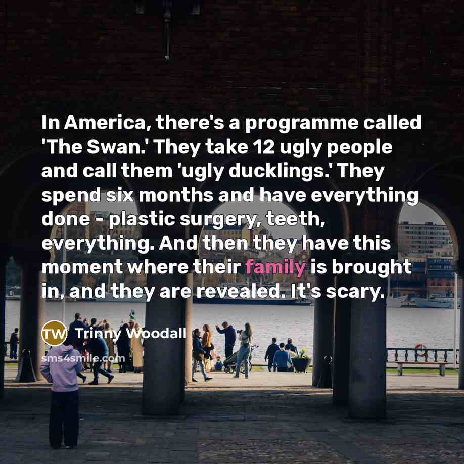 “In America, there's a programme called 'The Swan.' They take 12 ugly people and call them 'ugly ducklings.' They spend six months and have everything done - plastic surgery, teeth, everything. And then they have this moment where their family is brought in, and they are revealed. It's scary.” quote by Trinny Woodall