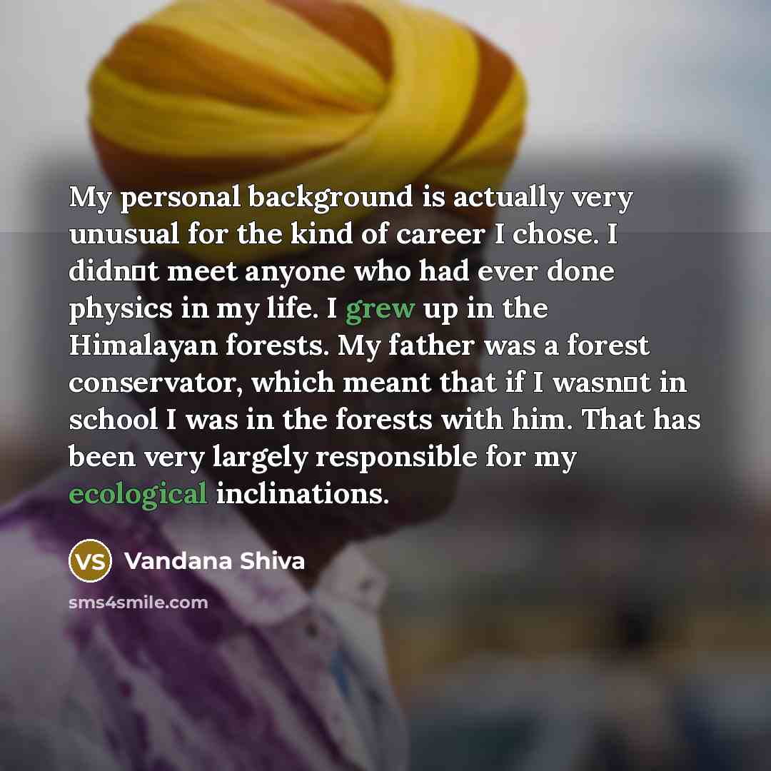 “My personal background is actually very unusual for the kind of career I chose. I didnt meet anyone who had ever done physics in my life. I grew up in the Himalayan forests. My father was a forest conservator, which meant that if I wasnt in school I was in the forests with him. That has been…” quote by Vandana Shiva
