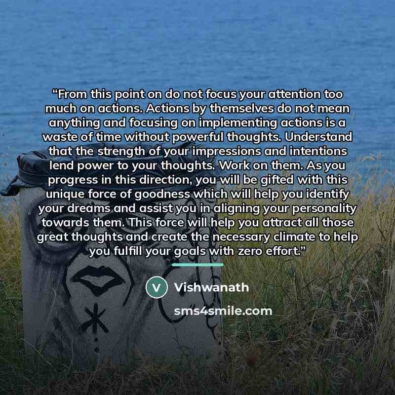 “From this point on do not focus your attention too much on actions. Actions by themselves do not mean anything and focusing on implementing actions is a waste of time without powerful thoughts. Understand that the strength of your impressions and intentions lend power to your thoughts. Work on…” quote by Vishwanath
