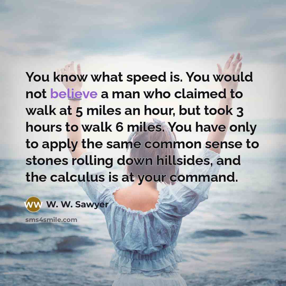 “You know what speed is. You would not believe a man who claimed to walk at 5 miles an hour, but took 3 hours to walk 6 miles. You have only to apply the same common sense to stones rolling down hillsides, and the calculus is at your command.” quote by W. W. Sawyer