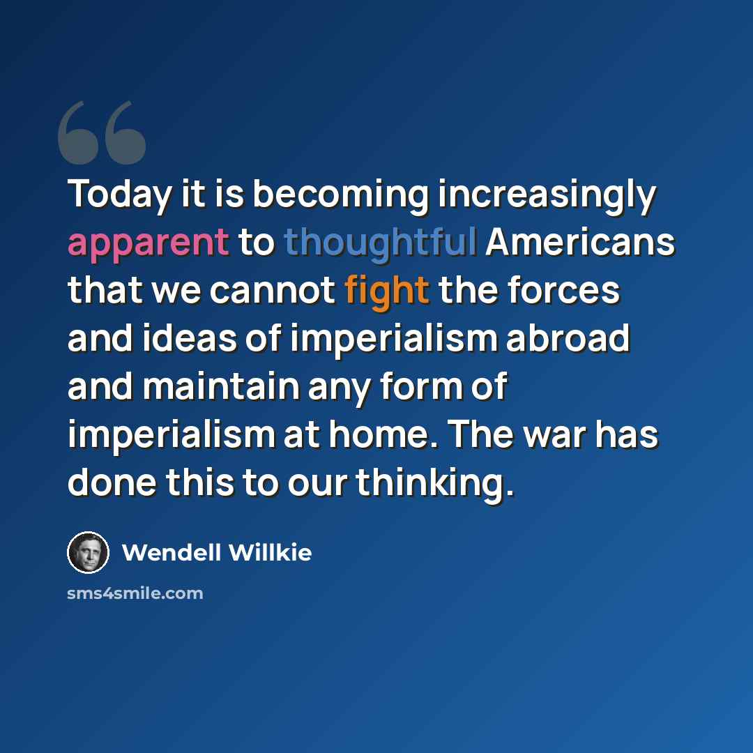 “Today it is becoming increasingly apparent to thoughtful Americans that we cannot fight the forces and ideas of imperialism abroad and maintain any form of imperialism at home. The war has done this to our thinking.” quote by Wendell Willkie