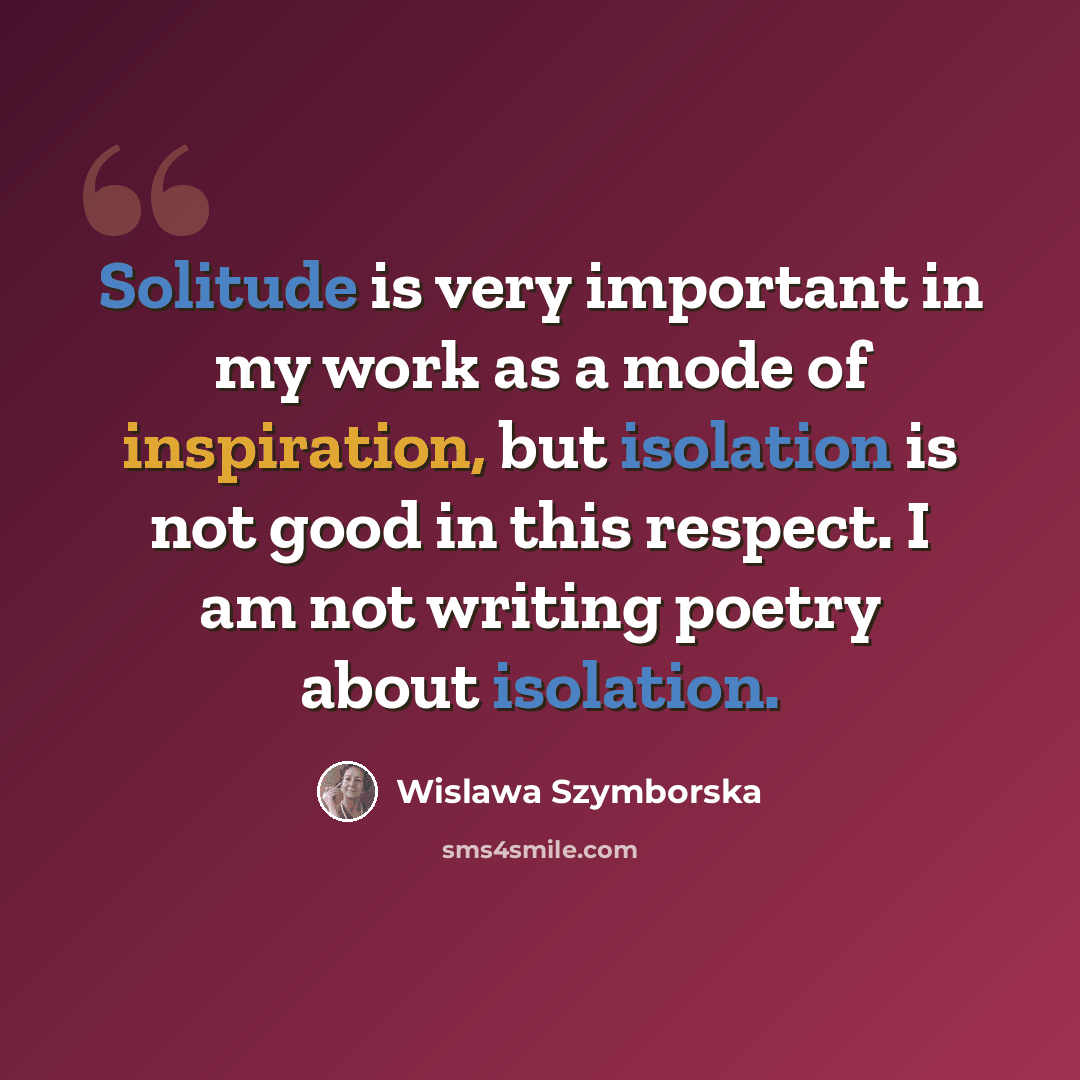 “Solitude is very important in my work as a mode of inspiration, but isolation is not good in this respect. I am not writing poetry about isolation.” quote by Wislawa Szymborska