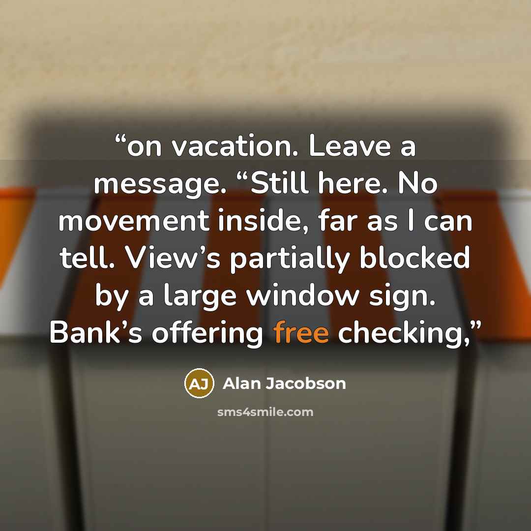 “on vacation. Leave a message. “Still here. No movement inside, far as I can tell. View’s partially blocked by a large window sign. Bank’s offering free checking,” quote by Alan Jacobson