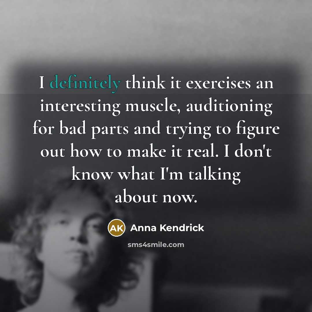 “I definitely think it exercises an interesting muscle, auditioning for bad parts and trying to figure out how to make it real. I don't know what I'm talking about now.” quote by Anna Kendrick