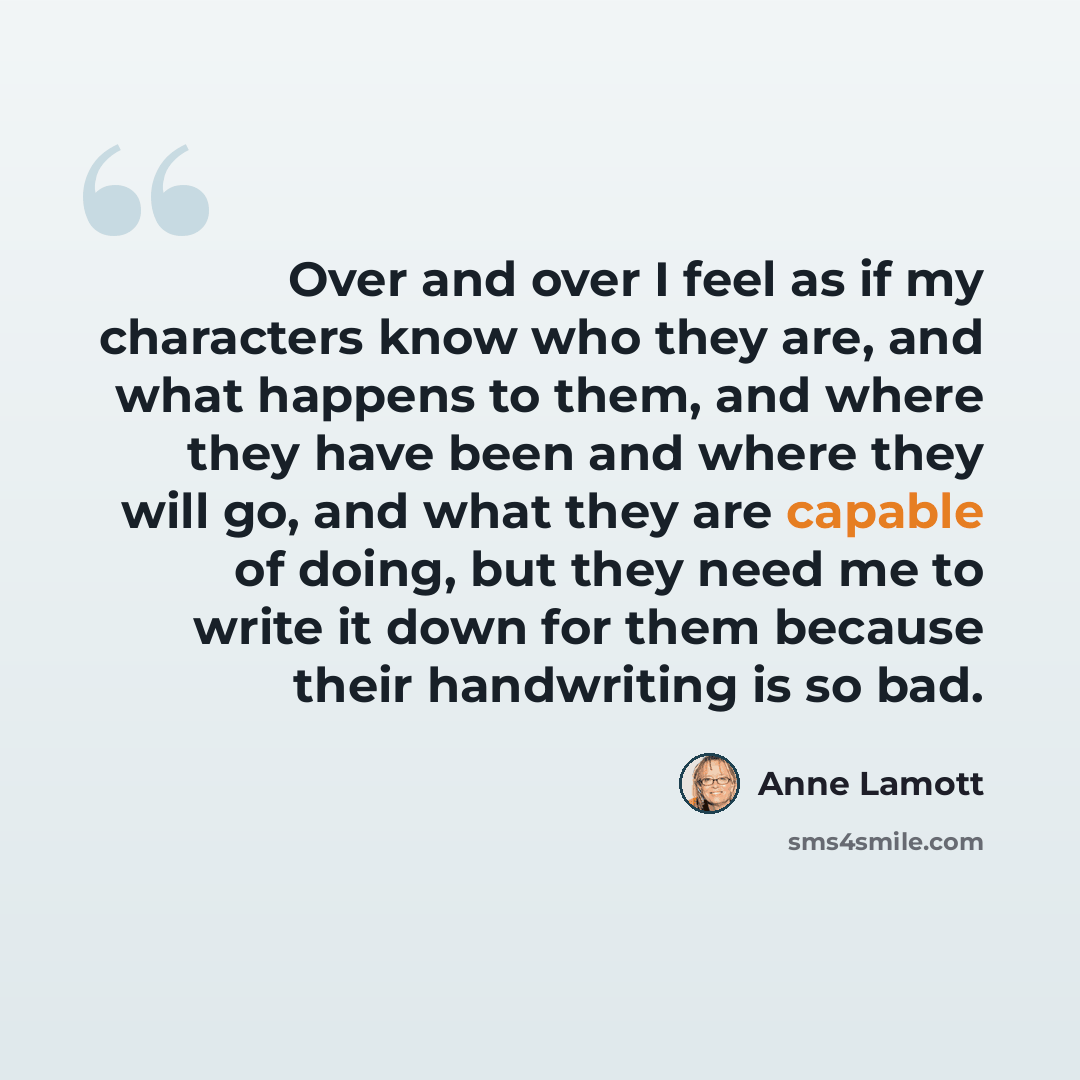 “Over and over I feel as if my characters know who they are, and what happens to them, and where they have been and where they will go, and what they are capable of doing, but they need me to write it down for them because their handwriting is so bad.” quote by Anne Lamott