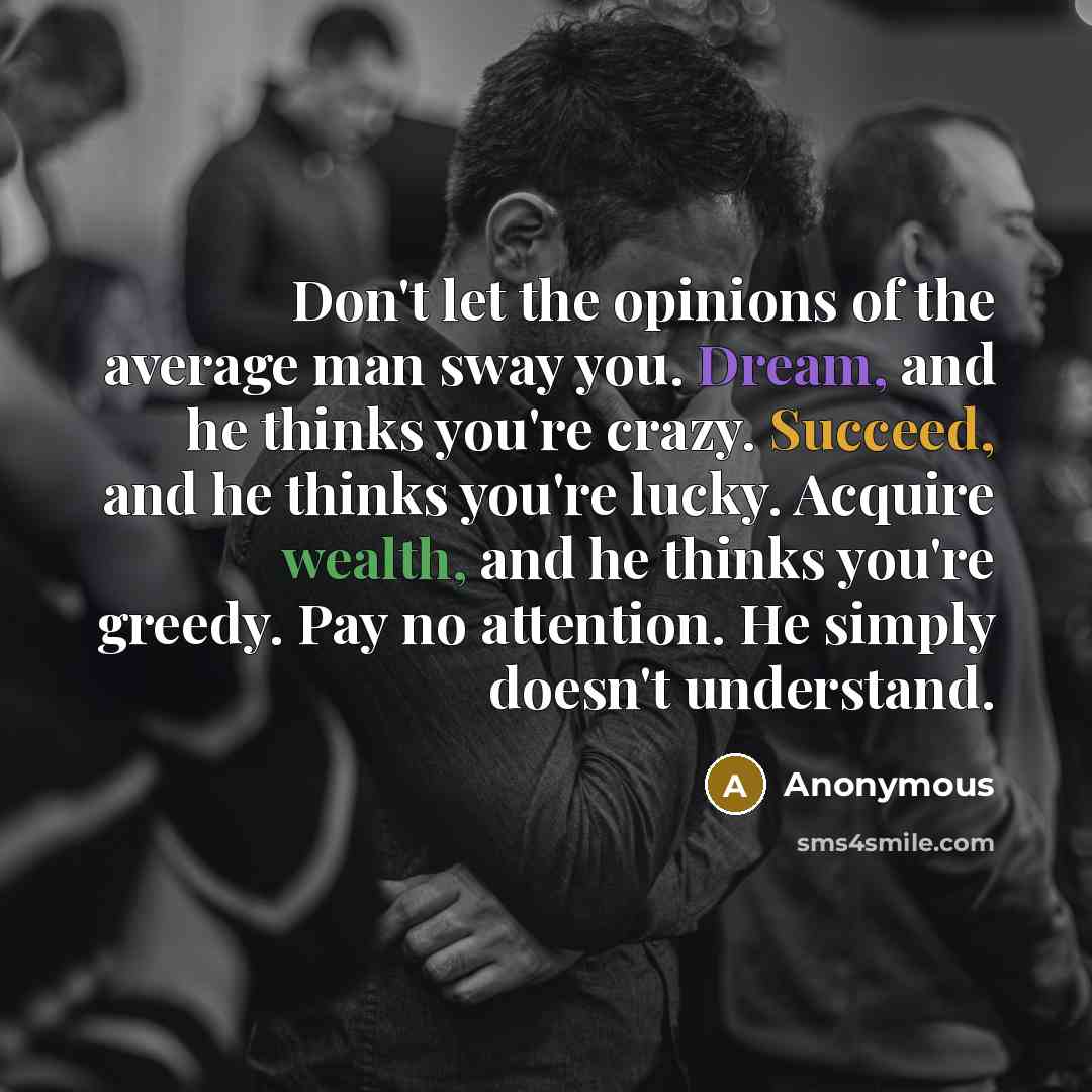“Don't let the opinions of the average man sway you. Dream, and he thinks you're crazy. Succeed, and he thinks you're lucky. Acquire wealth, and he thinks you're greedy. Pay no attention. He simply doesn't understand.” quote by Anonymous
