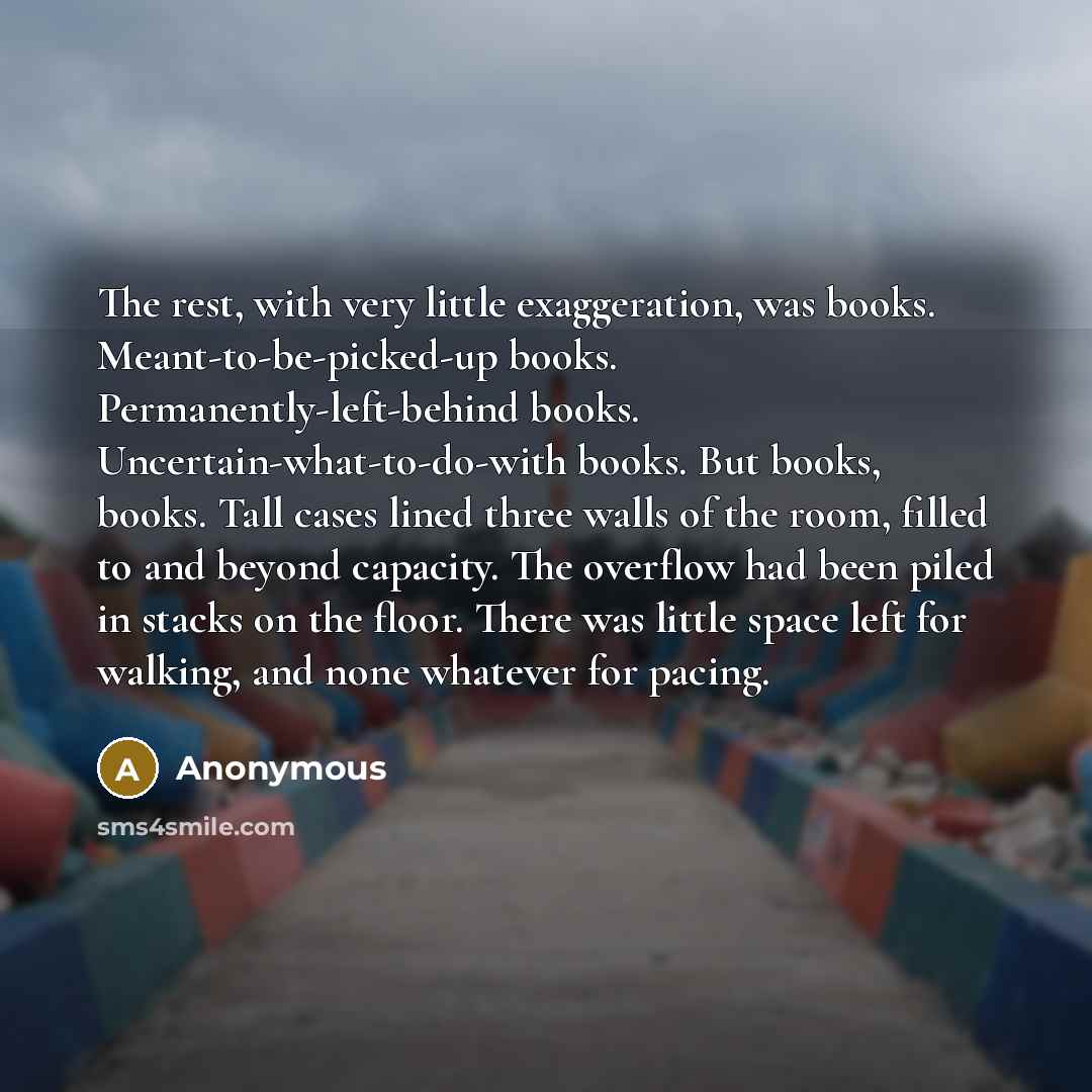 “The rest, with very little exaggeration, was books. Meant-to-be-picked-up books. Permanently-left-behind books. Uncertain-what-to-do-with books. But books, books. Tall cases lined three walls of the room, filled to and beyond capacity. The overflow had been piled in stacks on the floor. There was…” quote by Anonymous