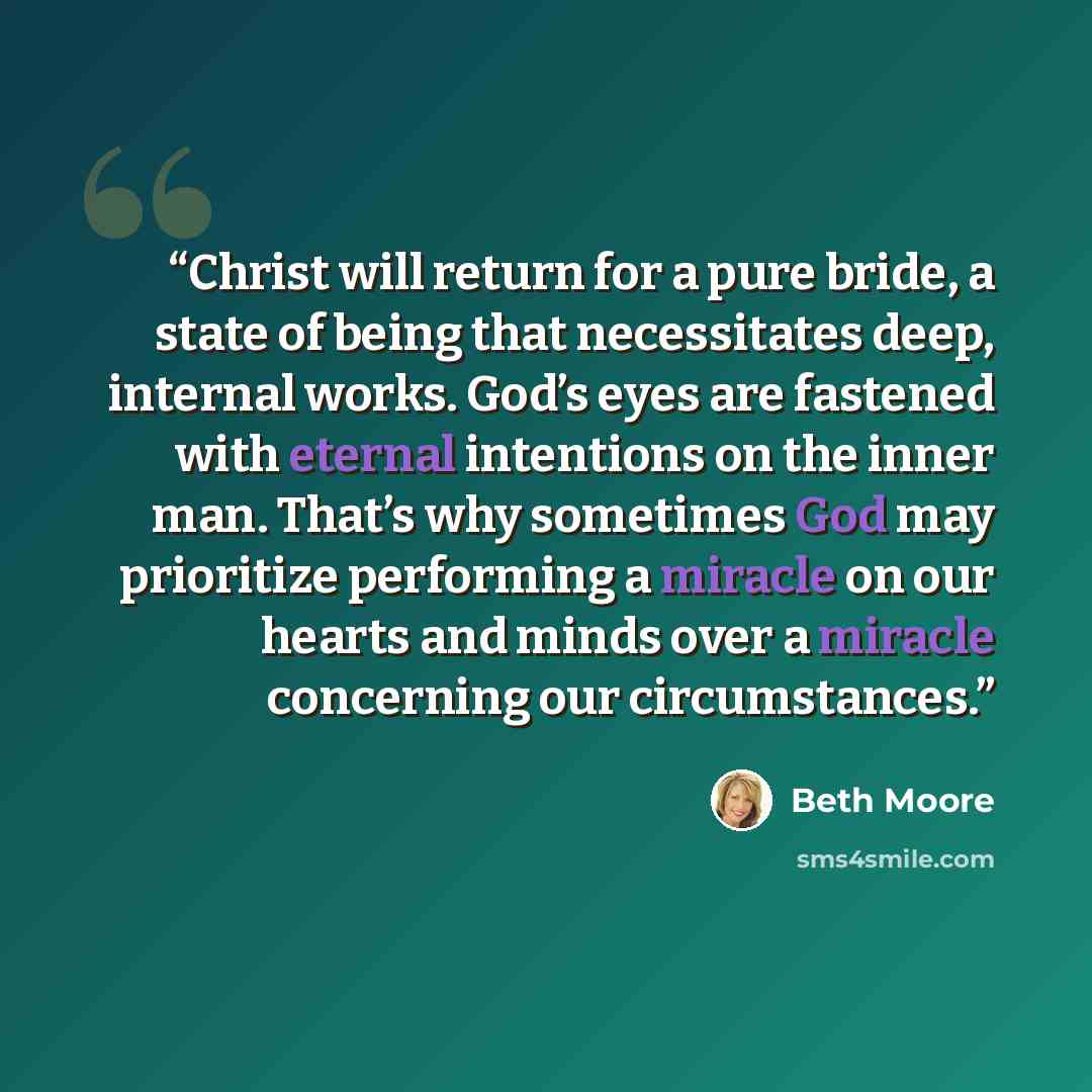 “Christ will return for a pure bride, a state of being that necessitates deep, internal works. God’s eyes are fastened with eternal intentions on the inner man. That’s why sometimes God may prioritize performing a miracle on our hearts and minds over a miracle concerning our circumstances.” quote by Beth Moore