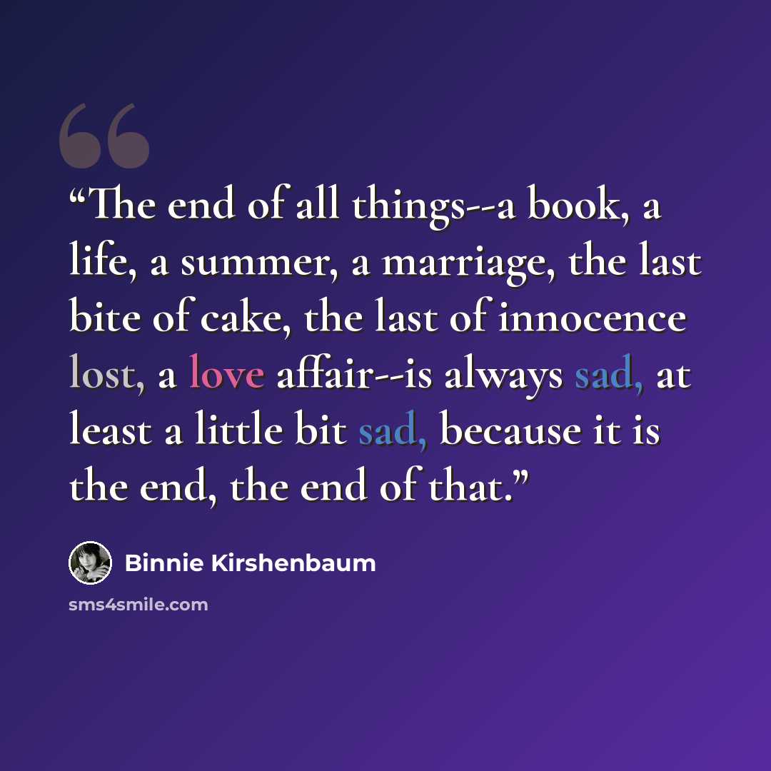 “The end of all things--a book, a life, a summer, a marriage, the last bite of cake, the last of innocence lost, a love affair--is always sad, at least a little bit sad, because it is the end, the end of that.” quote by Binnie Kirshenbaum