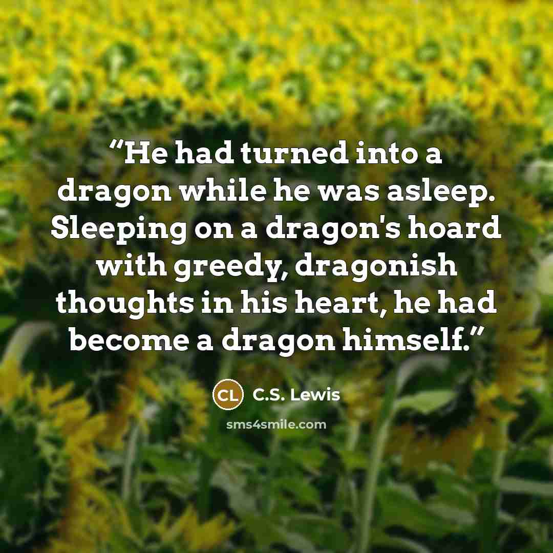 “He had turned into a dragon while he was asleep. Sleeping on a dragon's hoard with greedy, dragonish thoughts in his heart, he had become a dragon himself.” quote by C.S. Lewis